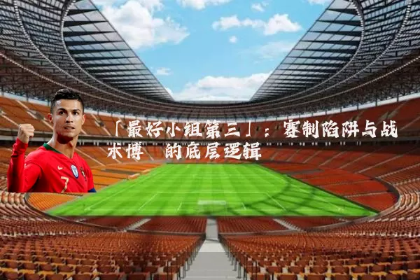 「最好小组第三」:赛制陷阱与战术博弈的底层逻辑