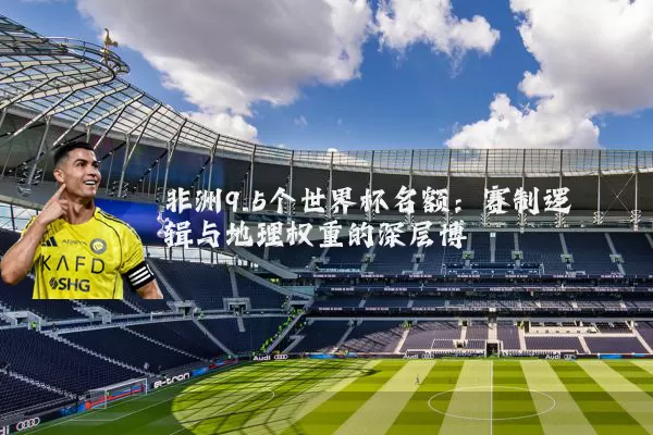 非洲9.5个世界杯名额：赛制逻辑与地理权重的深层博弈