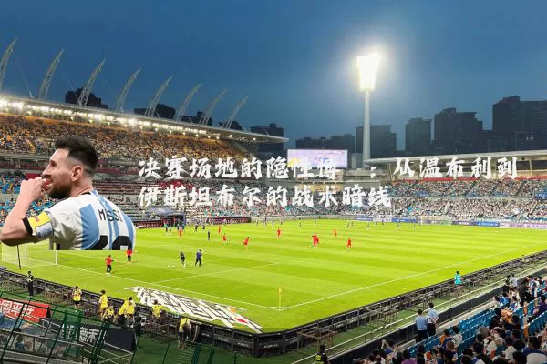 决赛场地的隐性博弈：从温布利到伊斯坦布尔的战术暗线